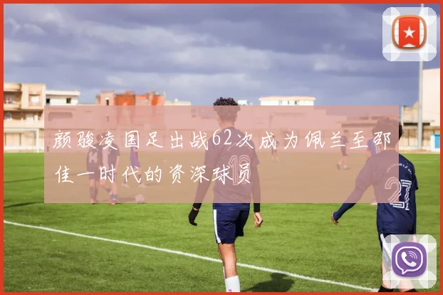 颜骏凌国足出战62次成为佩兰至邵佳一时代的资深球员