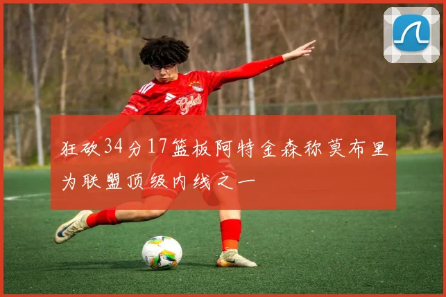 狂砍34分17篮板阿特金森称莫布里为联盟顶级内线之一