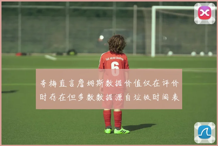 夸梅直言詹姆斯数据价值仅在评价时存在但多数数据源自垃圾时间表现