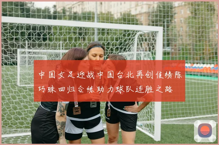 中国女足迎战中国台北再创佳绩陈巧珠回归合练助力球队连胜之路