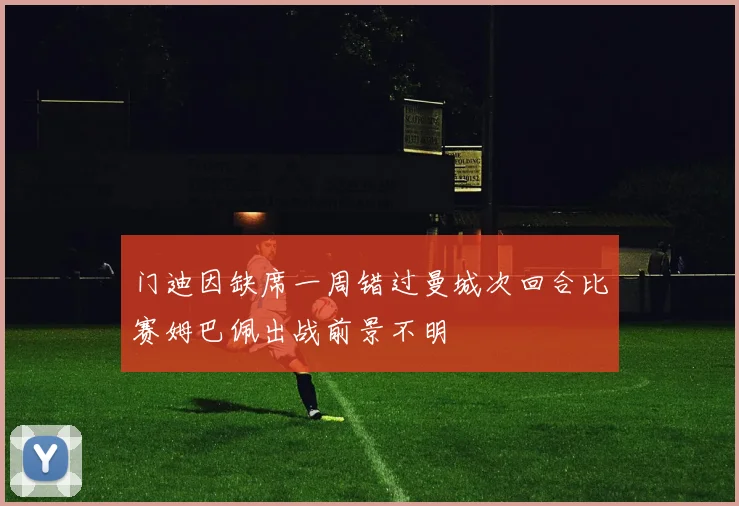 门迪因缺席一周错过曼城次回合比赛姆巴佩出战前景不明