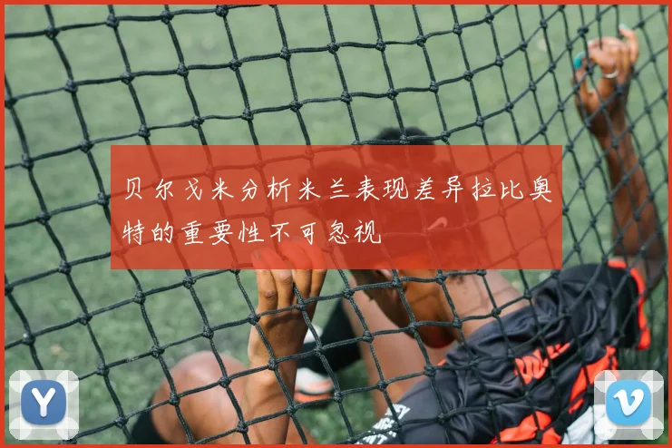 贝尔戈米分析米兰表现差异拉比奥特的重要性不可忽视