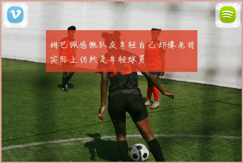 姆巴佩感慨队友年轻自己却像老将实际上仍然是年轻球员