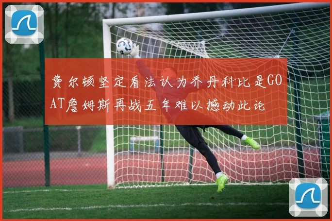 费尔顿坚定看法认为乔丹科比是GOAT詹姆斯再战五年难以撼动此论