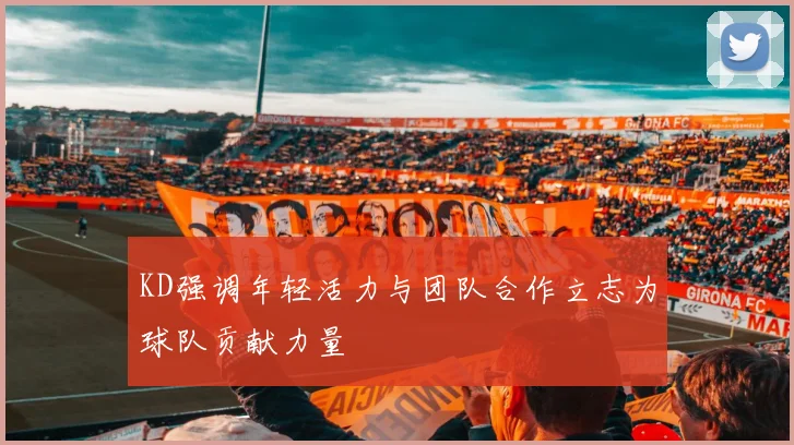 KD强调年轻活力与团队合作立志为球队贡献力量