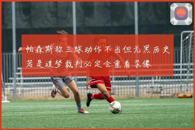 帕森斯称三球动作不当但无黑历史若是追梦裁判必定会重看录像