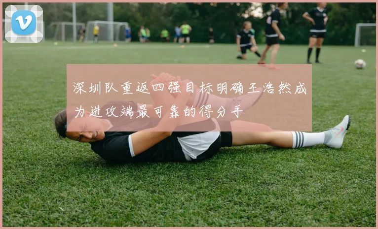 深圳队重返四强目标明确王浩然成为进攻端最可靠的得分手