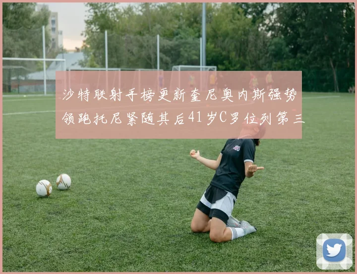 沙特联射手榜更新奎尼奥内斯强势领跑托尼紧随其后41岁C罗位列第三