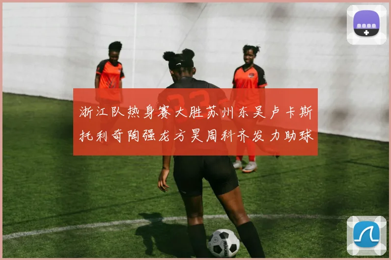 浙江队热身赛大胜苏州东吴卢卡斯托利奇陶强龙方昊周科齐发力助球队取胜