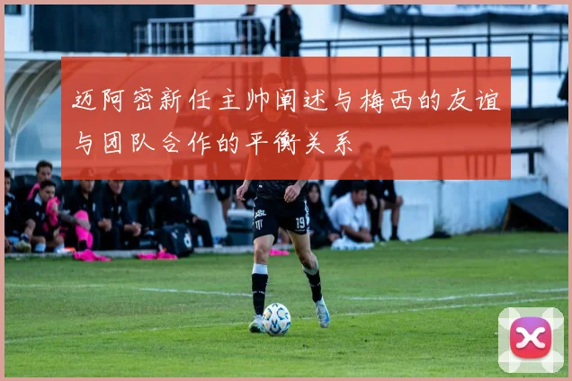 迈阿密新任主帅阐述与梅西的友谊与团队合作的平衡关系