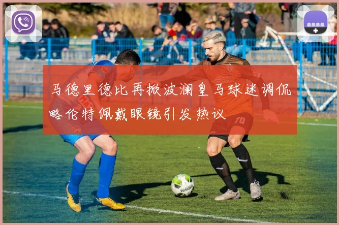 马德里德比再掀波澜皇马球迷调侃略伦特佩戴眼镜引发热议