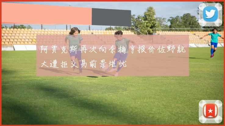 阿贾克斯再次向奈梅亨报价佐野航大遭拒交易前景堪忧