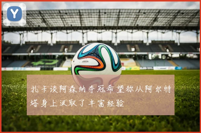 扎卡谈阿森纳夺冠希望称从阿尔特塔身上汲取了丰富经验