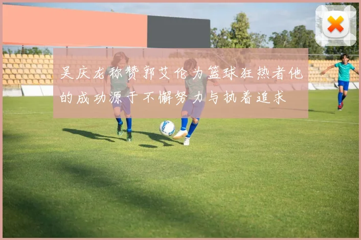 吴庆龙称赞郭艾伦为篮球狂热者他的成功源于不懈努力与执着追求