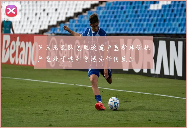 罗马尼亚队总监透露卢塞斯库现状严重处于诱导昏迷无任何反应