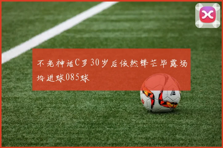 不老神话C罗30岁后依然锋芒毕露场均进球085球