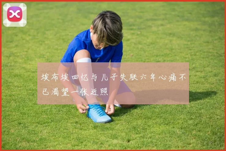 埃布埃回忆与儿子失联六年心痛不已渴望一张近照