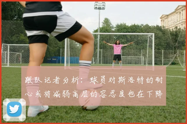 跟队记者分析：球员对斯洛特的耐心或将减弱高层的容忍度也在下降