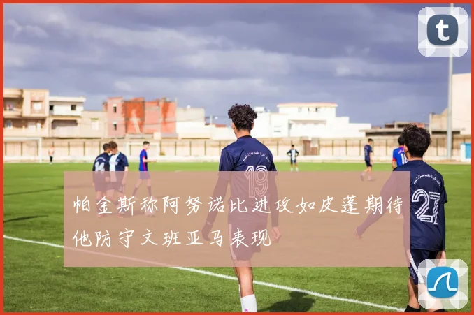帕金斯称阿努诺比进攻如皮蓬期待他防守文班亚马表现