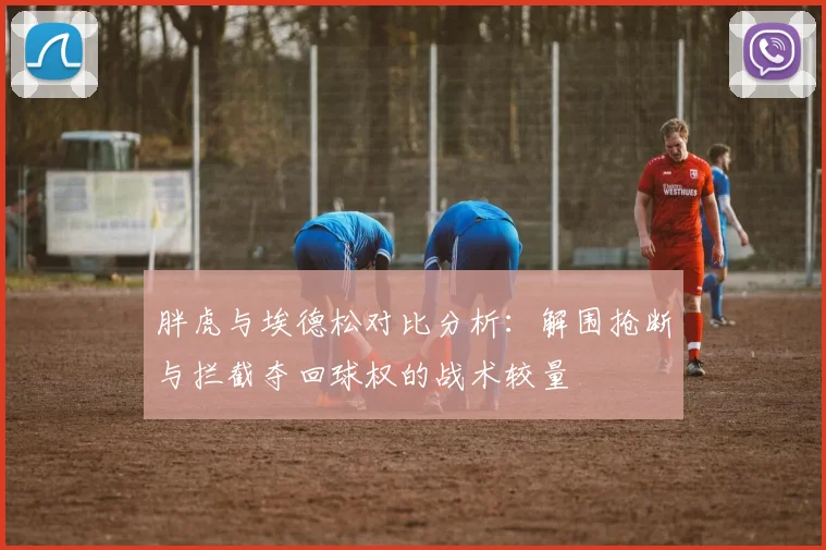 胖虎与埃德松对比分析:解围抢断与拦截夺回球权的战术较量